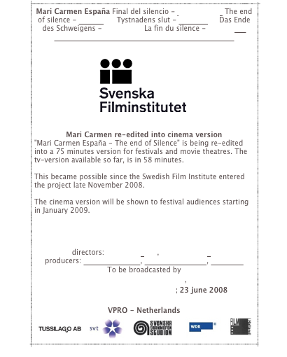 Mari Carmen España Final del silencio - castellano>> The end of silence - english>> Tystnadens slut - svenska>> Das Ende des Schweigens - deutsch>> La fin du silence - français>>
>>>PRESS//MEDIA//PRENSA//MEDIOS//PRESSE>>>


￼


Mari Carmen re-edited into cinema version
"Mari Carmen España - The end of Silence" is being re-edited into a 75 minutes version for festivals and movie theatres. The tv-version available so far, is in 58 minutes. 

This became possible since the Swedish Film Institute entered the project late November 2008.

The cinema version will be shown to festival audiences starting in January 2009.




directors: Martin Jönsson, Pontus Hjorthén 
producers: Andreas Jonsson, Robert Danielsson, Tussilago
To be broadcasted by
Swedish television - SVT, 
West German Broadcasting - WDR; 23 june 2008
Norwegian Television - NRK
VPRO - Netherlands
￼